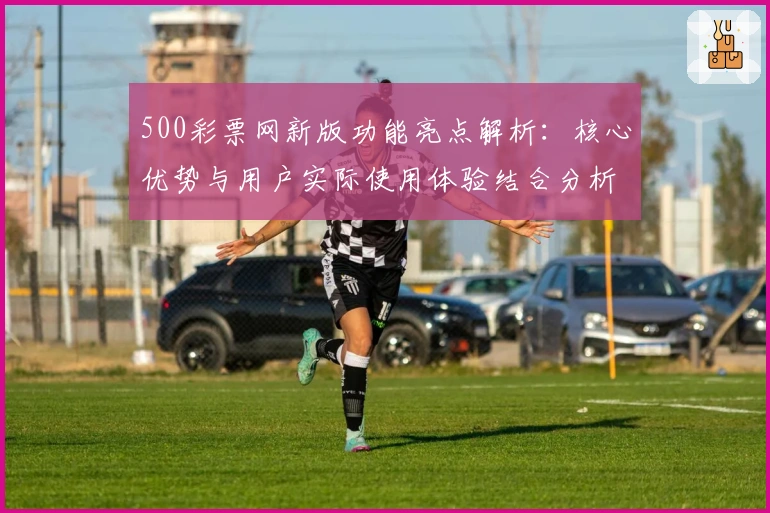 500彩票网新版功能亮点解析：核心优势与用户实际使用体验结合分析