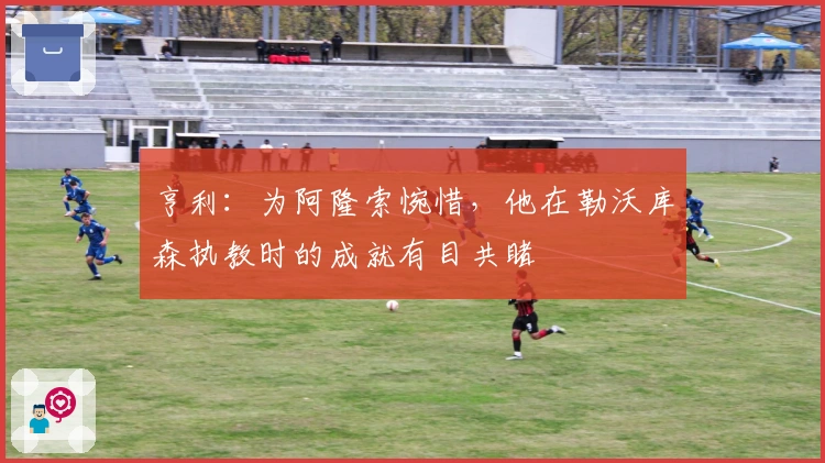 亨利：为阿隆索惋惜，他在勒沃库森执教时的成就有目共睹