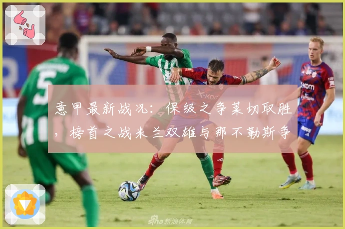 意甲最新战况：保级之争莱切取胜，榜首之战米兰双雄与那不勒斯争锋