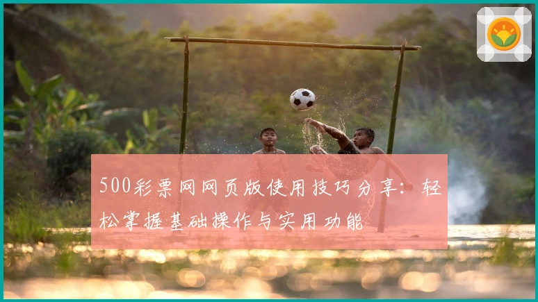 500彩票网网页版使用技巧分享：轻松掌握基础操作与实用功能