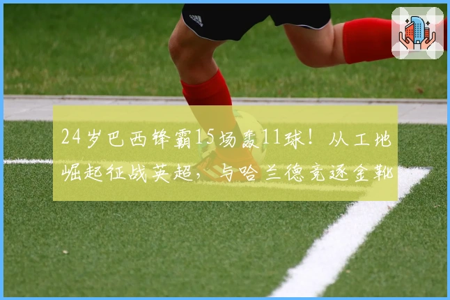 24岁巴西锋霸15场轰11球！从工地崛起征战英超，与哈兰德竞逐金靴