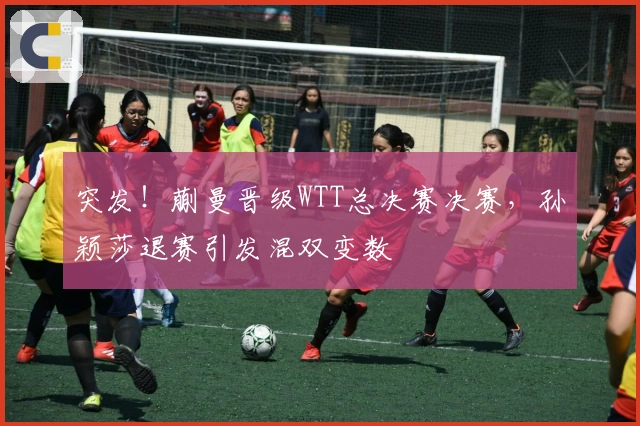 突发！蒯曼晋级WTT总决赛决赛，孙颖莎退赛引发混双变数