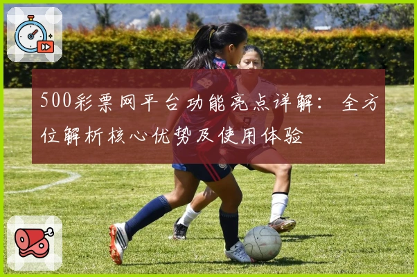500彩票网平台功能亮点详解：全方位解析核心优势及使用体验