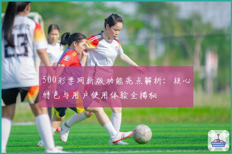 500彩票网新版功能亮点解析：核心特色与用户使用体验全揭秘