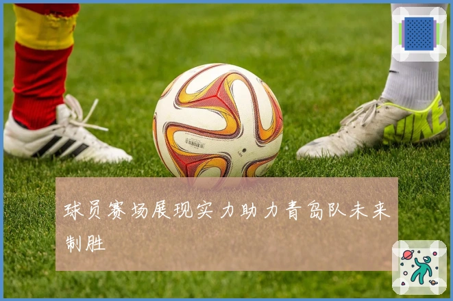 球员赛场展现实力助力青岛队未来制胜