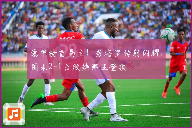 意甲榜首易主！劳塔罗传射闪耀，国米2-1击败热那亚登顶