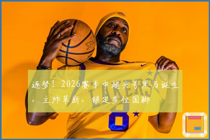 逐梦！2026赛季中超头号黑马诞生，主帅革新，锁定多位国脚