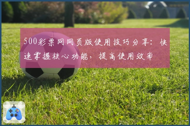 500彩票网网页版使用技巧分享：快速掌握核心功能，提高使用效率