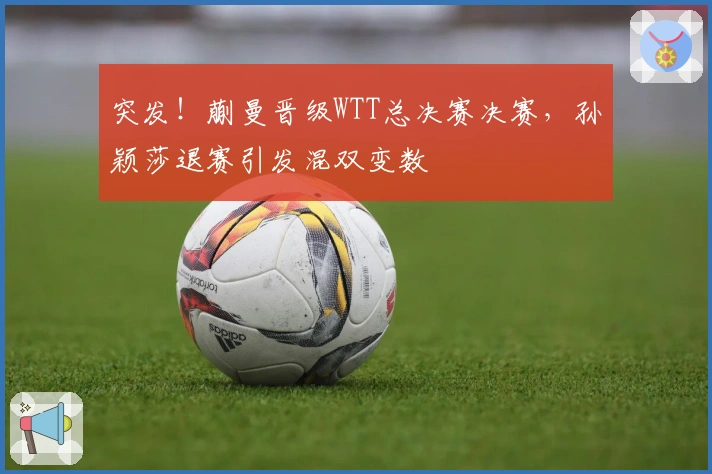 突发！蒯曼晋级WTT总决赛决赛，孙颖莎退赛引发混双变数