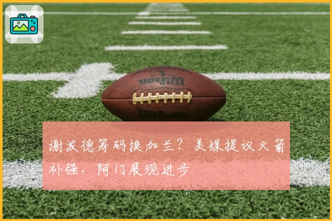 谢泼德筹码换加兰？美媒提议火箭补强，阿门展现进步