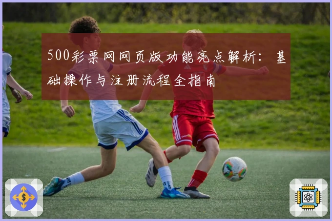 500彩票网网页版功能亮点解析:基础操作与注册流程全指南