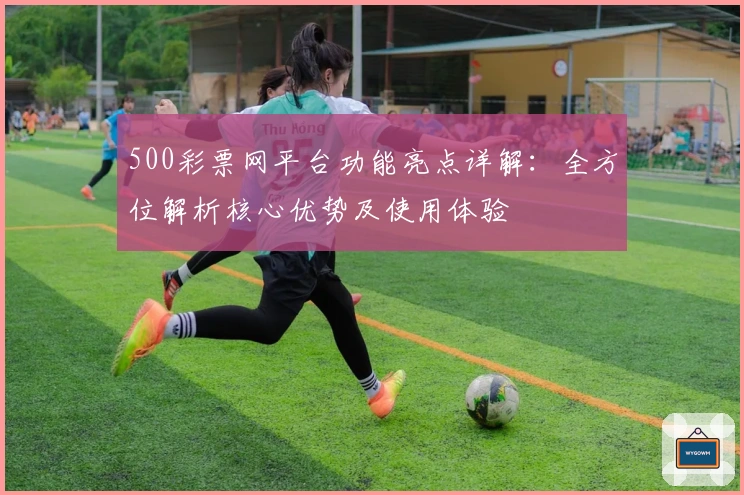 500彩票网平台功能亮点详解：全方位解析核心优势及使用体验